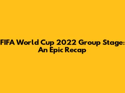 FIFA World Cup 2022 Group Stage: An Epic Recap