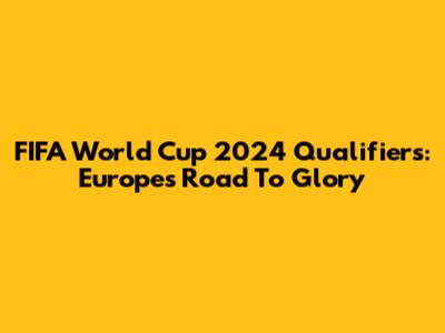 FIFA World Cup 2024 Qualifiers: Europe's Road To Glory