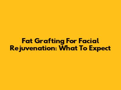 Fat Grafting For Facial Rejuvenation: What To Expect