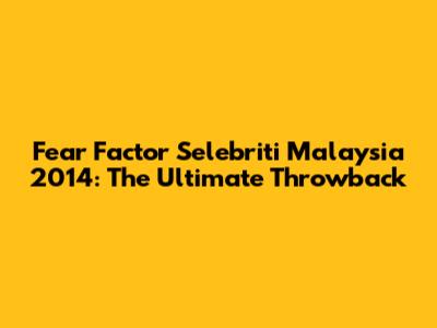 Fear Factor Selebriti Malaysia 2014: The Ultimate Throwback