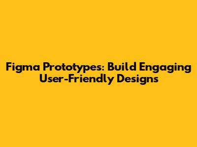 Figma Prototypes: Build Engaging User-Friendly Designs