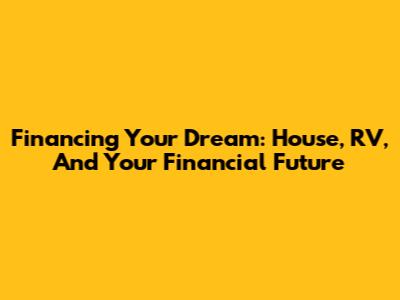 Financing Your Dream: House, RV, And Your Financial Future