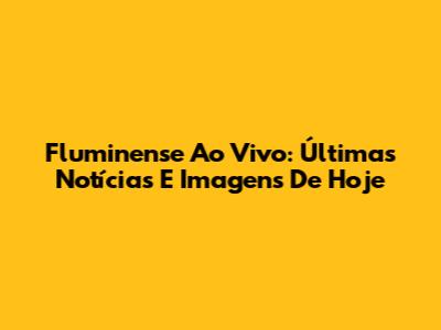 Fluminense Ao Vivo: Últimas Notícias E Imagens De Hoje
