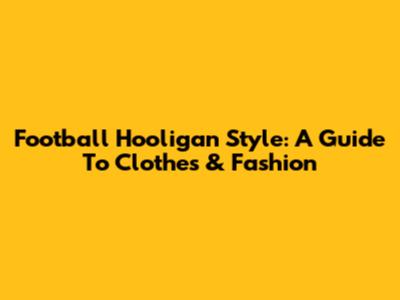 Football Hooligan Style: A Guide To Clothes & Fashion