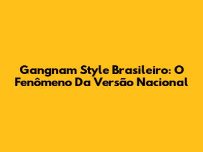 Gangnam Style Brasileiro: O Fenômeno Da Versão Nacional