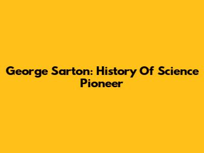 George Sarton: History Of Science Pioneer