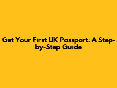 Get Your First UK Passport: A Step-by-Step Guide