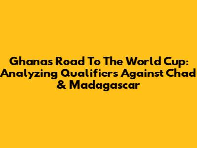 Ghana's Road To The World Cup: Analyzing Qualifiers Against Chad & Madagascar