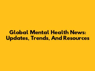 Global Mental Health News: Updates, Trends, And Resources