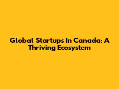 Global Startups In Canada: A Thriving Ecosystem