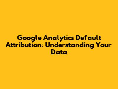 Google Analytics Default Attribution: Understanding Your Data