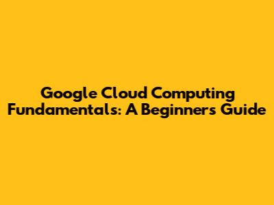 Google Cloud Computing Fundamentals: A Beginner's Guide