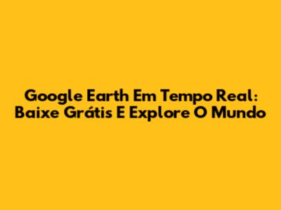 Google Earth Em Tempo Real: Baixe Grátis E Explore O Mundo