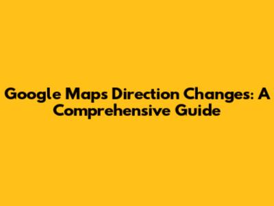 Google Maps Direction Changes: A Comprehensive Guide