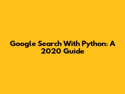 Google Search With Python: A 2020 Guide