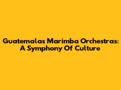 Guatemala's Marimba Orchestras: A Symphony Of Culture