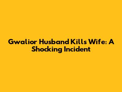 Gwalior Husband Kills Wife: A Shocking Incident