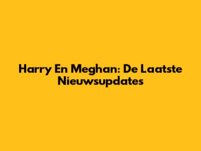 Harry En Meghan: De Laatste Nieuwsupdates