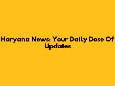 Haryana News: Your Daily Dose Of Updates