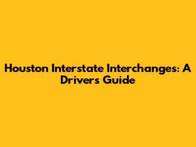 Houston Interstate Interchanges: A Driver's Guide
