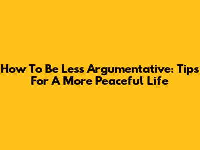 How To Be Less Argumentative: Tips For A More Peaceful Life