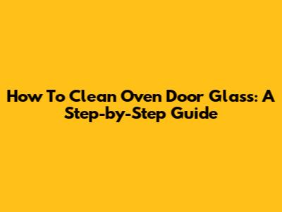 How To Clean Oven Door Glass: A Step-by-Step Guide