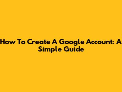 How To Create A Google Account: A Simple Guide
