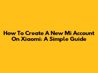 How To Create A New Mi Account On Xiaomi: A Simple Guide
