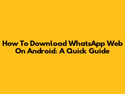 How To Download WhatsApp Web On Android: A Quick Guide