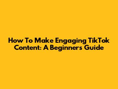 How To Make Engaging TikTok Content: A Beginner's Guide