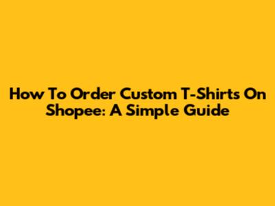 How To Order Custom T-Shirts On Shopee: A Simple Guide