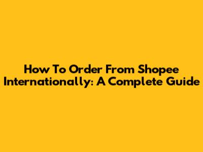 How To Order From Shopee Internationally: A Complete Guide