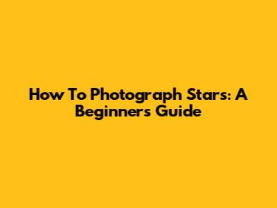 How To Photograph Stars: A Beginner's Guide