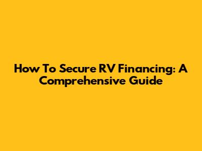 How To Secure RV Financing: A Comprehensive Guide