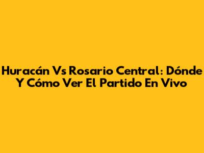 Huracán Vs Rosario Central: Dónde Y Cómo Ver El Partido En Vivo