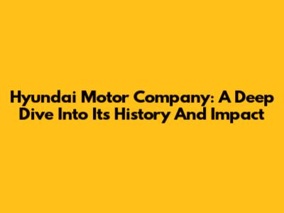 Hyundai Motor Company: A Deep Dive Into Its History And Impact