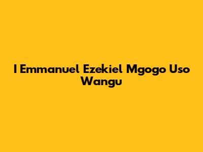 I Emmanuel Ezekiel Mgogo Uso Wangu