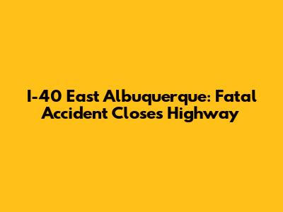I-40 East Albuquerque: Fatal Accident Closes Highway