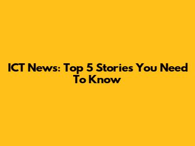 ICT News: Top 5 Stories You Need To Know