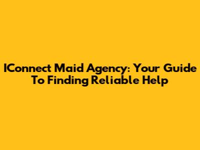 IConnect Maid Agency: Your Guide To Finding Reliable Help