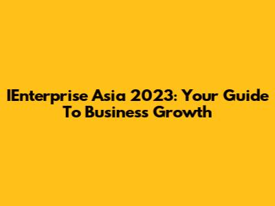 IEnterprise Asia 2023: Your Guide To Business Growth