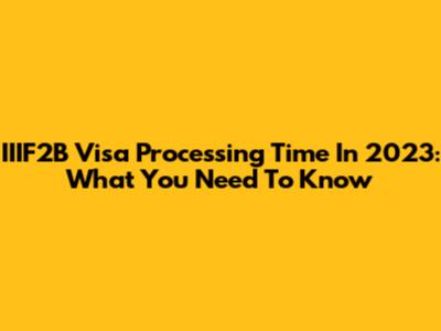 IIIF2B Visa Processing Time In 2023: What You Need To Know