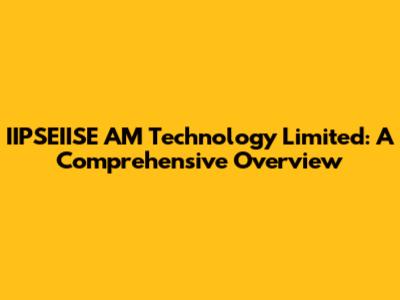 IIPSEIISE AM Technology Limited: A Comprehensive Overview
