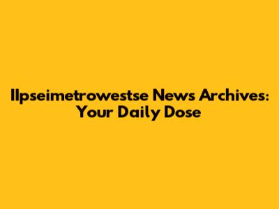 IIpseimetrowestse News Archives: Your Daily Dose
