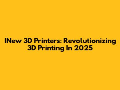 INew 3D Printers: Revolutionizing 3D Printing In 2025