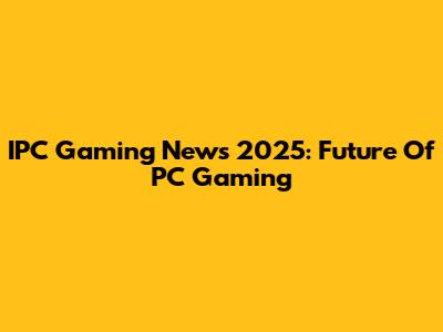 IPC Gaming News 2025: Future Of PC Gaming