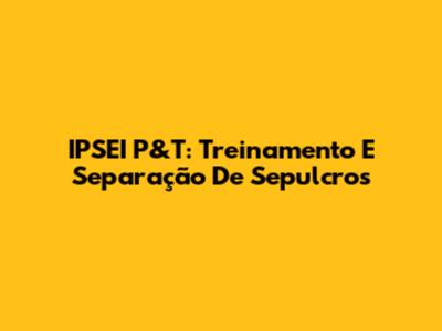 IPSEI P&T: Treinamento E Separação De Sepulcros