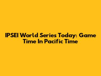 IPSEI World Series Today: Game Time In Pacific Time
