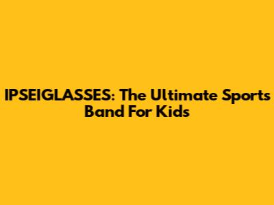 IPSEIGLASSES: The Ultimate Sports Band For Kids
