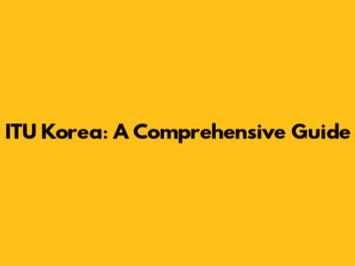 ITU Korea: A Comprehensive Guide